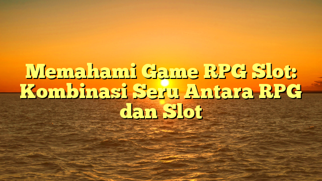 Memahami Game RPG Slot: Kombinasi Seru Antara RPG dan Slot