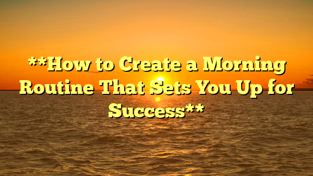 **How to Create a Morning Routine That Sets You Up for Success**